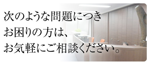 次のような問題につきお困りの方は、お気軽にご相談ください。